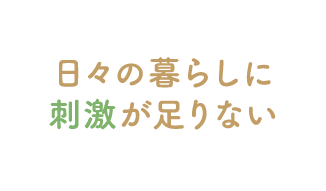 日々の暮らしに刺激が足りない